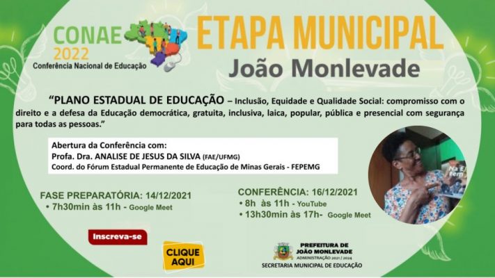 A Prefeitura de João Monlevade, por meio da Secretaria Municipal de Educação, realiza no dia 16 de dezembro a Etapa Municipal da Conferência Nacional de Educação. O encontro será realizado das 8h às 11h pelo canal do Youtube da Secretaria de Educação (https://www.youtube.com/watch?v=Z1EOxW9PPhk) e das 13h às 17h pelo Google Meet. As inscrições poderão ser realizadas pelo link https://forms.gle/AfXYVs6YTT666q8K8. Podem participar desta etapa educadores, conselheiros municipais de educação, estudantes, pais ou responsáveis. O encontro vai contar com a palestra da coordenadora do Fórum Estadual Permanente de Educação de Minas Gerais, professora doutora Analise de Jesus da Silva. Com o tema “Inclusão, Equidade e Qualidade social”, proposto pelo documento referência, o evento tem como objetivo discutir e avaliar as práticas de políticas educacionais para a efetivação de metas e estratégias da Educação.